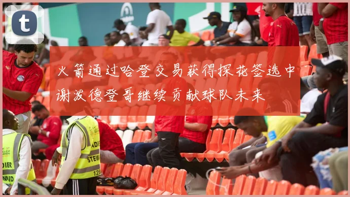 火箭通过哈登交易获得探花签选中谢泼德登哥继续贡献球队未来