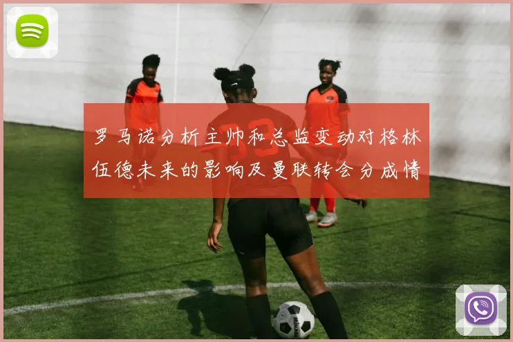罗马诺分析主帅和总监变动对格林伍德未来的影响及曼联转会分成情况