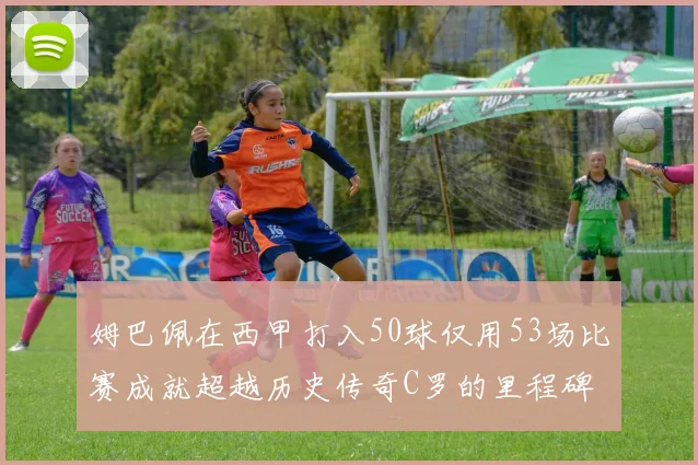 姆巴佩在西甲打入50球仅用53场比赛成就超越历史传奇C罗的里程碑