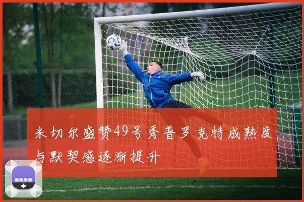 米切尔盛赞49号秀普罗克特成熟度与默契感逐渐提升