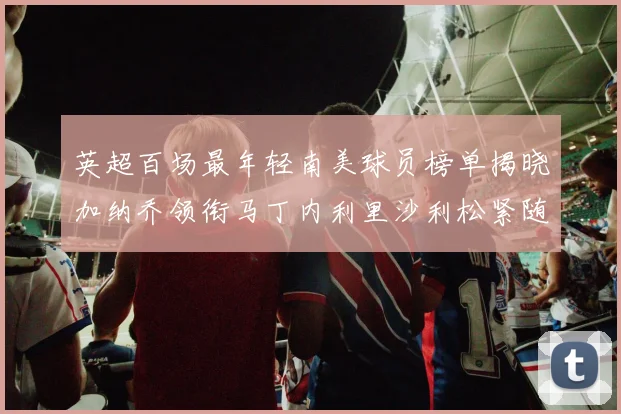 英超百场最年轻南美球员榜单揭晓加纳乔领衔马丁内利里沙利松紧随其后