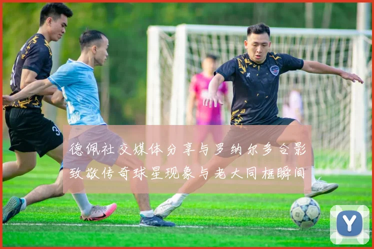 德佩社交媒体分享与罗纳尔多合影致敬传奇球星现象与老大同框瞬间