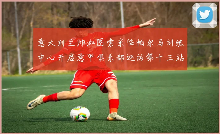 意大利主帅加图索亲临帕尔马训练中心开启意甲俱乐部巡访第十三站