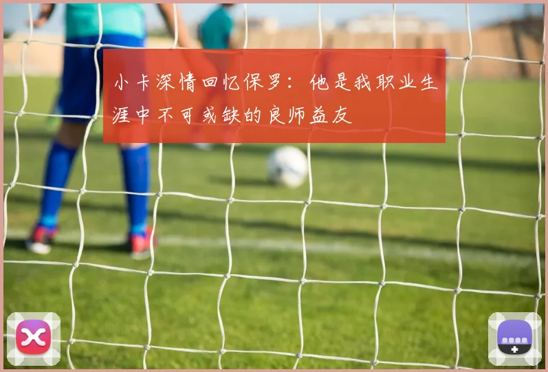 小卡深情回忆保罗：他是我职业生涯中不可或缺的良师益友