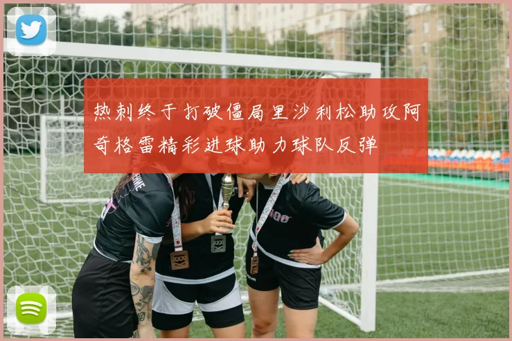 热刺终于打破僵局里沙利松助攻阿奇格雷精彩进球助力球队反弹