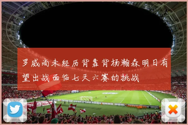 罗威尚未经历背靠背杨瀚森明日有望出战面临七天六赛的挑战