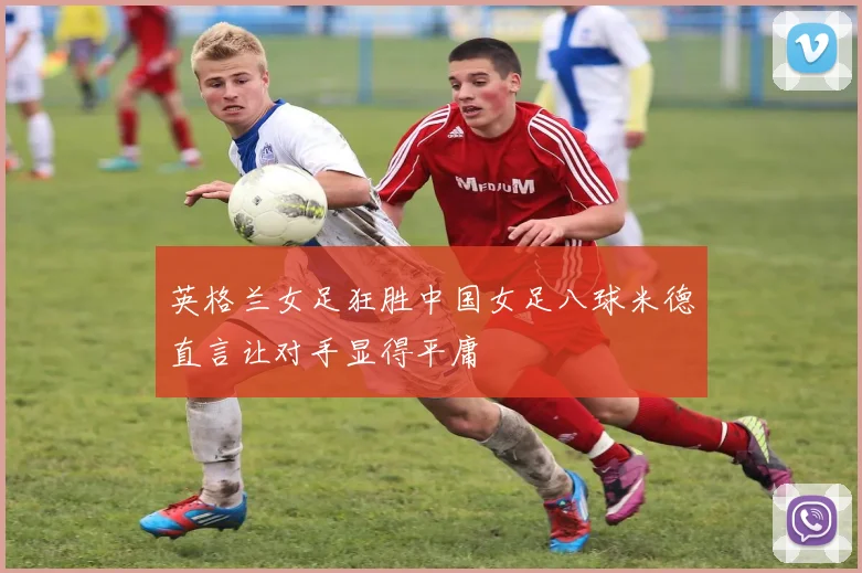 英格兰女足狂胜中国女足八球米德直言让对手显得平庸