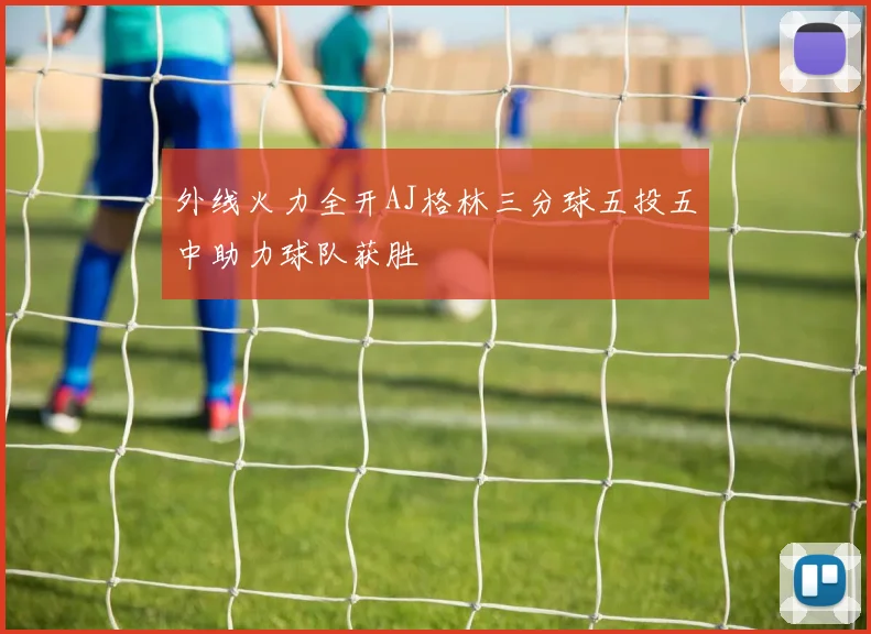 外线火力全开AJ格林三分球五投五中助力球队获胜