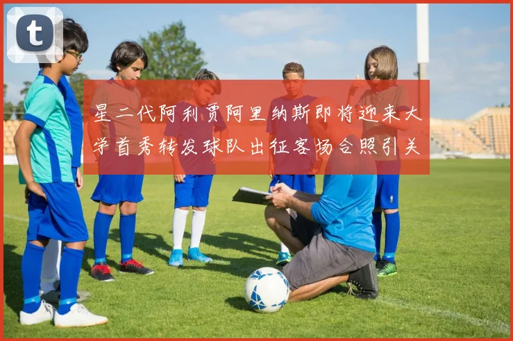 星二代阿利贾阿里纳斯即将迎来大学首秀转发球队出征客场合照引关注
