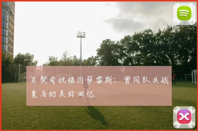 东契奇祝福冈萨雷斯：曾同队共战皇马的美好回忆