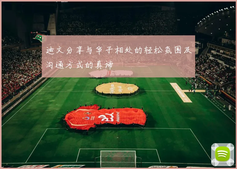 迪文分享与华子相处的轻松氛围及沟通方式的真谛