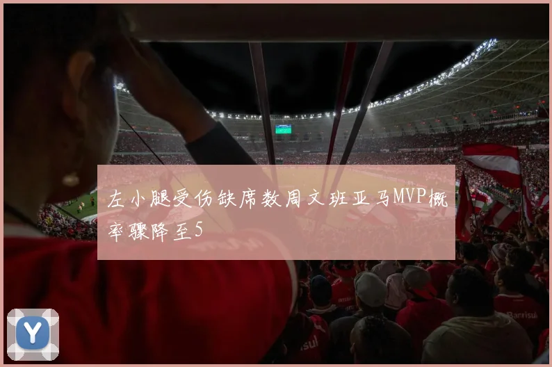 左小腿受伤缺席数周文班亚马MVP概率骤降至5