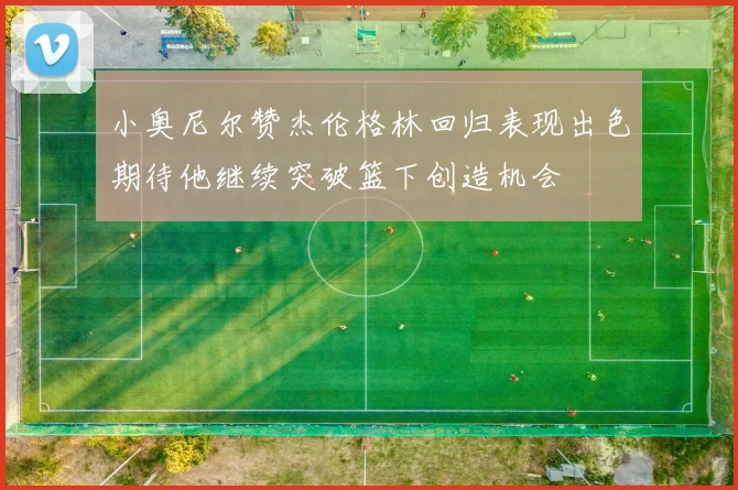 小奥尼尔赞杰伦格林回归表现出色期待他继续突破篮下创造机会