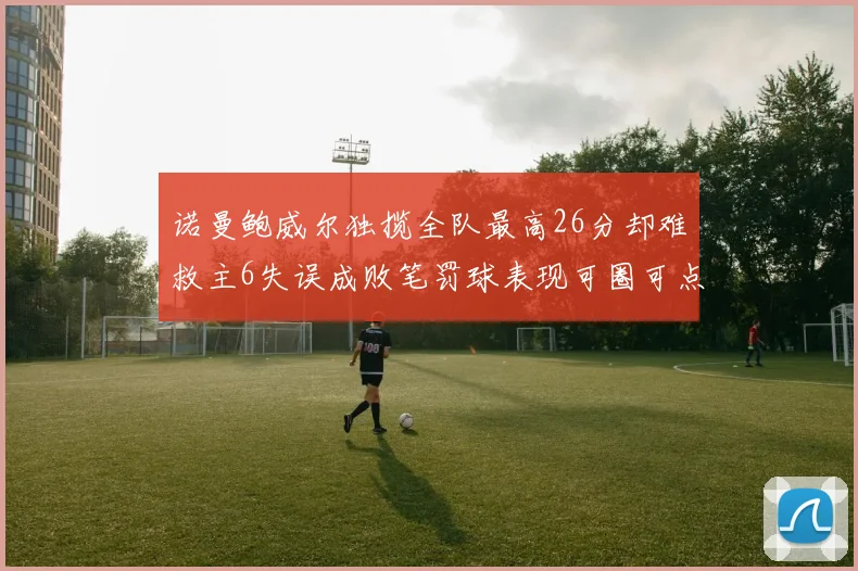 诺曼鲍威尔独揽全队最高26分却难救主6失误成败笔罚球表现可圈可点