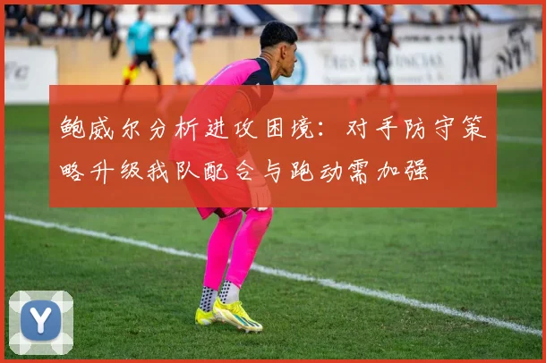 鲍威尔分析进攻困境：对手防守策略升级我队配合与跑动需加强