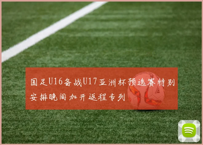 国足U16备战U17亚洲杯预选赛特别安排晚间加开返程专列