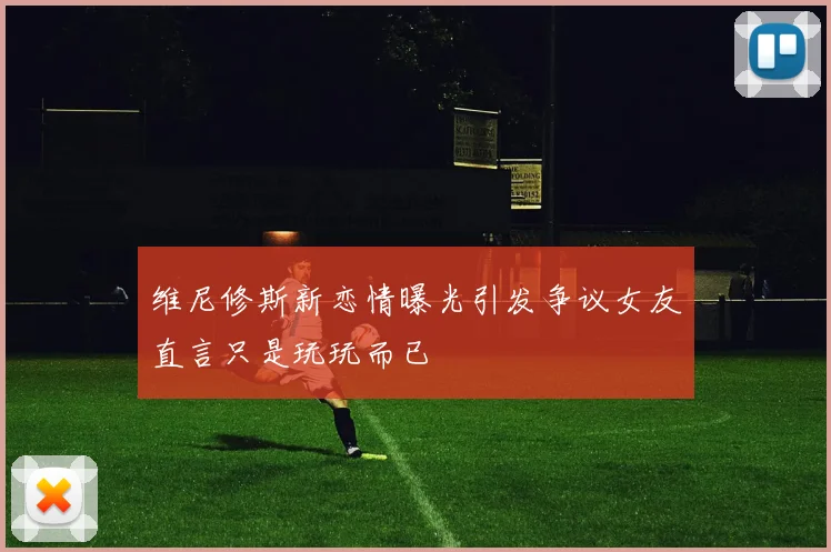 维尼修斯新恋情曝光引发争议女友直言只是玩玩而已