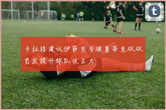 卡拉格建议伊萨克与埃基蒂克双双首发提升球队攻击力
