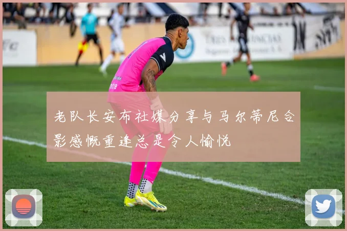 老队长安布社媒分享与马尔蒂尼合影感慨重逢总是令人愉悦