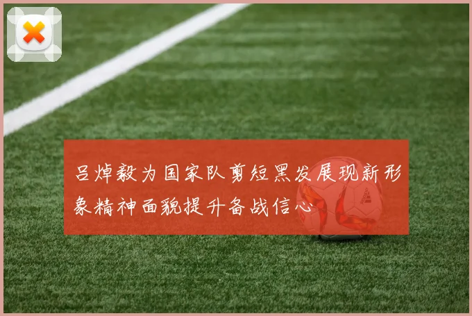吕焯毅为国家队剪短黑发展现新形象精神面貌提升备战信心