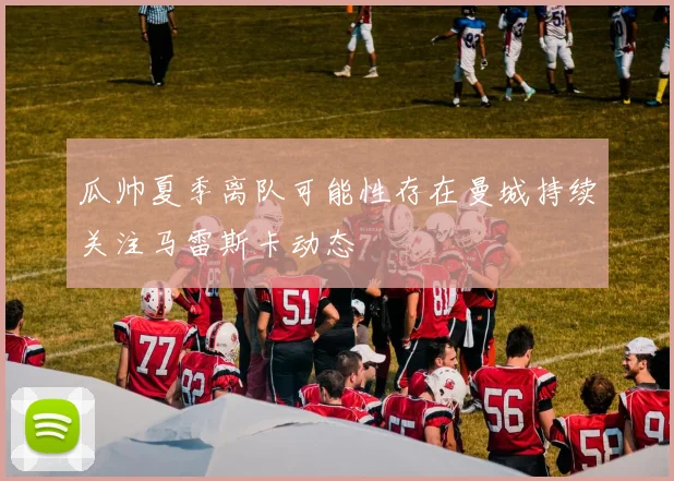 瓜帅夏季离队可能性存在曼城持续关注马雷斯卡动态