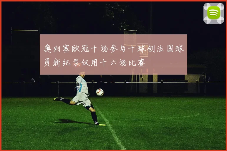 奥利塞欧冠十场参与十球创法国球员新纪录仅用十六场比赛