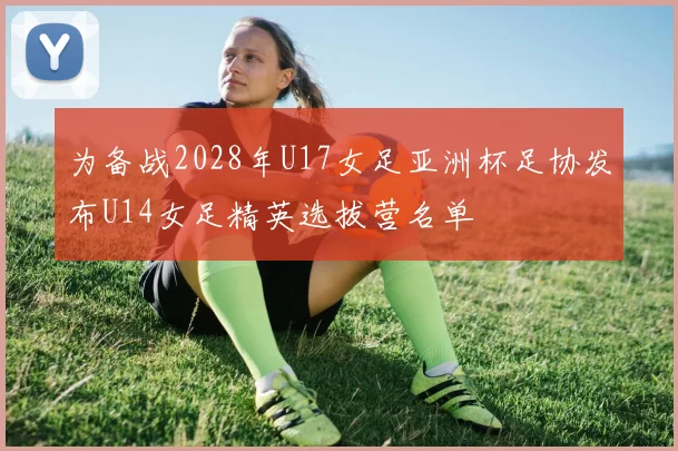 为备战2028年U17女足亚洲杯足协发布U14女足精英选拔营名单