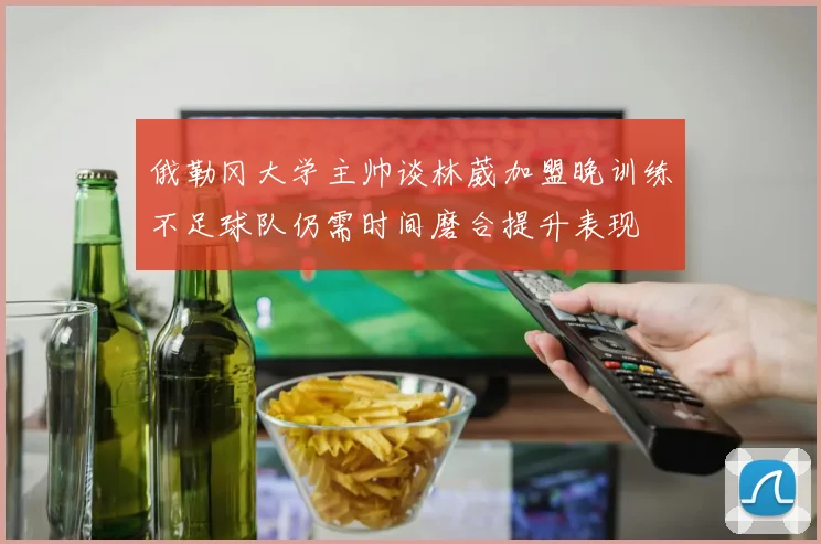 俄勒冈大学主帅谈林葳加盟晚训练不足球队仍需时间磨合提升表现