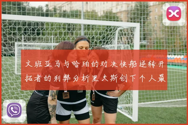 文班亚马与哈珀的对决快船逆转开拓者的利弊分析里夫斯创下个人最佳表现之夜
