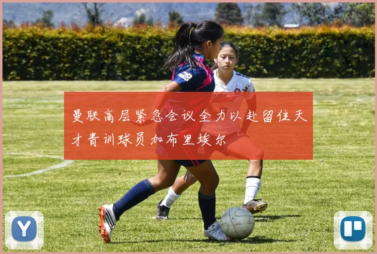 曼联高层紧急会议全力以赴留住天才青训球员加布里埃尔