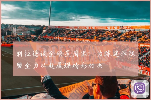 利拉德谈全明星周末：为球迷和联盟全力以赴展现精彩对决