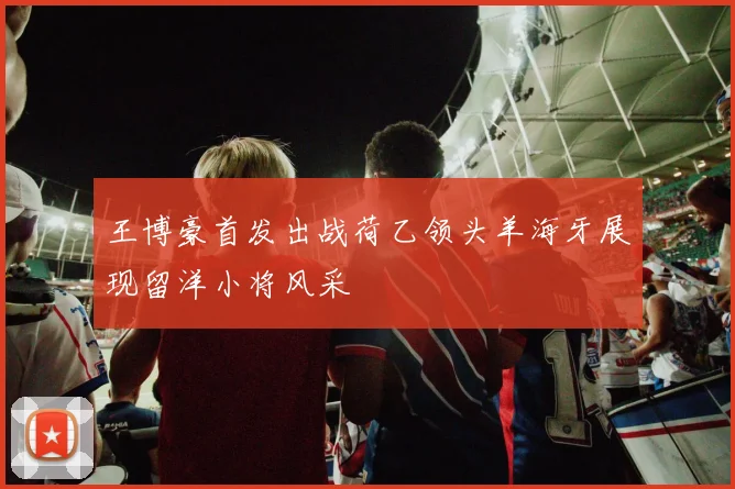 王博豪首发出战荷乙领头羊海牙展现留洋小将风采